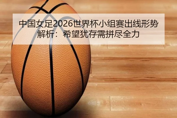 中国女足2026世界杯小组赛出线形势解析：希望犹存需拼尽全力